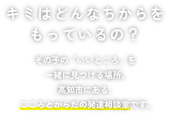 キミはどんなちからをもっているの?その子の「いいところ」を一緒に見つける場所。 高知市にある、こころとからだの発達相談室です。